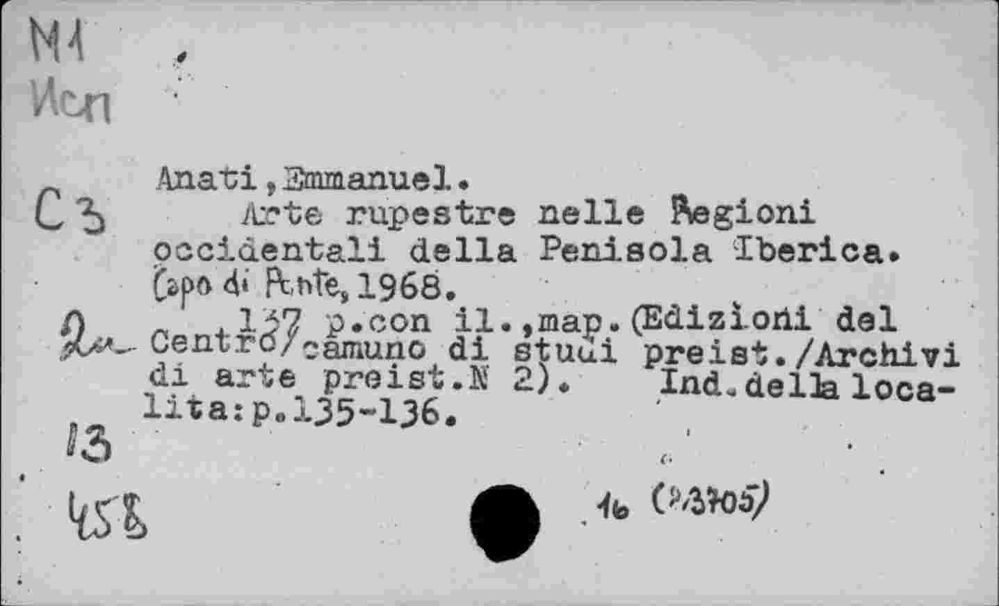 ﻿№ Неп
, Anati, Emmanuel.
, "5 Arte rupestre relie Äegioni occidental! della Peniaola -Iberica. frpod«' fthte»1968.
/)	« 4.137 p.con 11. »map. (Ediziorii del
Gent.ro/eamuno di stuui preist./Archiv! di arte preist.N 2). Ind.della loca-lira:p.135-136.

it,